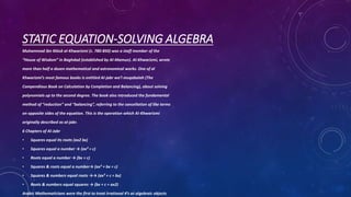 STATIC EQUATION-SOLVING ALGEBRA
Muhammad ibn Mūsā al-Khwarizmi (c. 780-850) was a staff member of the
“House of Wisdom” in Baghdad (established by Al-Mamun). Al-Khwarizmi, wrote
more than half a dozen mathematical and astronomical works. One of al
Khwarizmi’s most famous books is entitled Al-jabr wa’l muqabalah (The
Compendious Book on Calculation by Completion and Balancing), about solving
polynomials up to the second degree. The book also introduced the fundamental
method of “reduction” and “balancing”, referring to the cancellation of like terms
on opposite sides of the equation. This is the operation which Al-Khwarizmi
originally described as al-jabr.
6 Chapters of Al-Jabr
• Squares equal its roots (ax2 bx)
• Squares equal a number → (ax² = c)
• Roots equal a number → (bx = c)
• Squares & roots equal a number→ (ax² + bx = c)
• Squares & numbers equal roots →→ (ax² + c = bx)
• Roots & numbers equal squares → (bx + c = ax2)
Arabic Mathematicians were the first to treat irrational #’s as algebraic objects
 