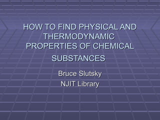HOW TO FIND PHYSICAL ANDHOW TO FIND PHYSICAL AND
THERMODYNAMICTHERMODYNAMIC
PROPERTIES OF CHEMICALPROPERTIES OF CHEMICAL
SUBSTANCESSUBSTANCES
Bruce SlutskyBruce Slutsky
NJIT LibraryNJIT Library
 