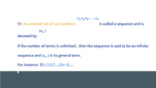 SEQUENCE
S
(1) An ordered set of real numbers is called a sequence and is
denoted by
If the number of terms is unlimited , then the sequence is said to be an infinite
sequence and (an ) is its general term.
For instance (i) 1,3,5,7,…,(2n-1),…,
3
a1,a2,a3,…...,an
(an )
 