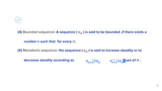 (4) Bounded sequence: A sequence ( an ) is said to be bounded ,if there exists a
number k such that for every n.
(5) Monotonic sequence: the sequence ( an ) is said to increase steadily or to
decrease steadily according as or for all values of n .
5
an+1≥an an+1≤an
 