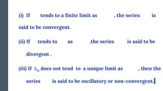 (i) If tends to a finite limit as , the series is
said to be convergent.
(ii) If sn tends to as ,the series is said to be
divergent .
(iii) If sn does not tend to a unique limit as , then the
series is said to be oscillatory or non-convergent.
sn
 