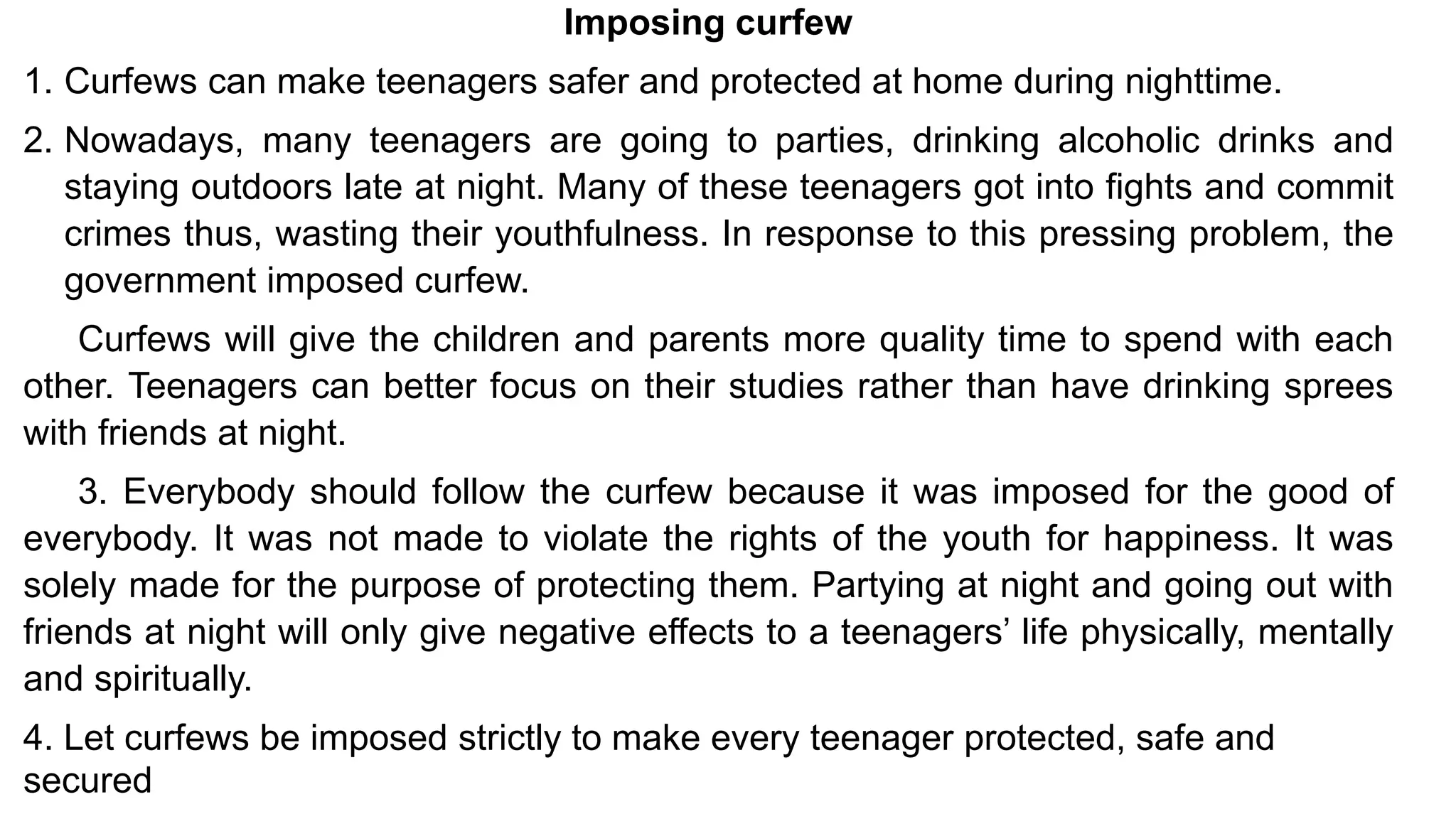 Imposing curfew
1. Curfews can make teenagers safer and protected at home during nighttime.
2. Nowadays, many teenagers are going to parties, drinking alcoholic drinks and
staying outdoors late at night. Many of these teenagers got into fights and commit
crimes thus, wasting their youthfulness. In response to this pressing problem, the
government imposed curfew.
Curfews will give the children and parents more quality time to spend with each
other. Teenagers can better focus on their studies rather than have drinking sprees
with friends at night.
3. Everybody should follow the curfew because it was imposed for the good of
everybody. It was not made to violate the rights of the youth for happiness. It was
solely made for the purpose of protecting them. Partying at night and going out with
friends at night will only give negative effects to a teenagers’ life physically, mentally
and spiritually.
4. Let curfews be imposed strictly to make every teenager protected, safe and
secured
 