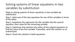 Solving systems of linear equations in two
variables by substitution
Steps in solving systems of linear equations in two variables by
substitution
Step 1. Solve one of the two equations for one of the variables in terms
of the other.
Step 2. Substitute the expression for this variable into the second
equation, then solve for the remaining variable.
Step 3. Substitute that solution into either of the original equations to
find the value of the first variable. If possible, write the solution as an
ordered pair.
Step 4. Check the solution in both equations.
 