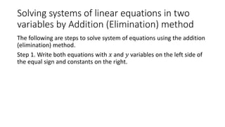 Solving systems of linear equations in two
variables by Addition (Elimination) method
The following are steps to solve system of equations using the addition
(elimination) method.
Step 1. Write both equations with 𝑥 and 𝑦 variables on the left side of
the equal sign and constants on the right.
 