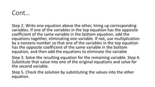 Cont…
Step 2. Write one equation above the other, lining up corresponding
variables. If one of the variables in the top equation has the opposite
coefficient of the same variable in the bottom equation, add the
equations together, eliminating one variable. If not, use multiplication
by a nonzero number so that one of the variables in the top equation
has the opposite coefficient of the same variable in the bottom
equation, and then add the equations to eliminate the variable
Step 3. Solve the resulting equation for the remaining variable. Step 4.
Substitute that value into one of the original equations and solve for
the second variable.
Step 5. Check the solution by substituting the values into the other
equation.
 