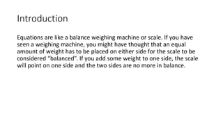 Introduction
Equations are like a balance weighing machine or scale. If you have
seen a weighing machine, you might have thought that an equal
amount of weight has to be placed on either side for the scale to be
considered “balanced”. If you add some weight to one side, the scale
will point on one side and the two sides are no more in balance.
 
