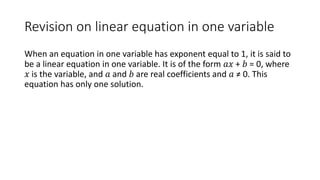 Revision on linear equation in one variable
When an equation in one variable has exponent equal to 1, it is said to
be a linear equation in one variable. It is of the form 𝑎𝑥 + 𝑏 = 0, where
𝑥 is the variable, and 𝑎 and 𝑏 are real coefficients and 𝑎 ≠ 0. This
equation has only one solution.
 