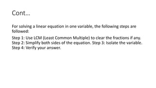 Cont…
For solving a linear equation in one variable, the following steps are
followed:
Step 1: Use LCM (Least Common Multiple) to clear the fractions if any.
Step 2: Simplify both sides of the equation. Step 3: Isolate the variable.
Step 4: Verify your answer.
 