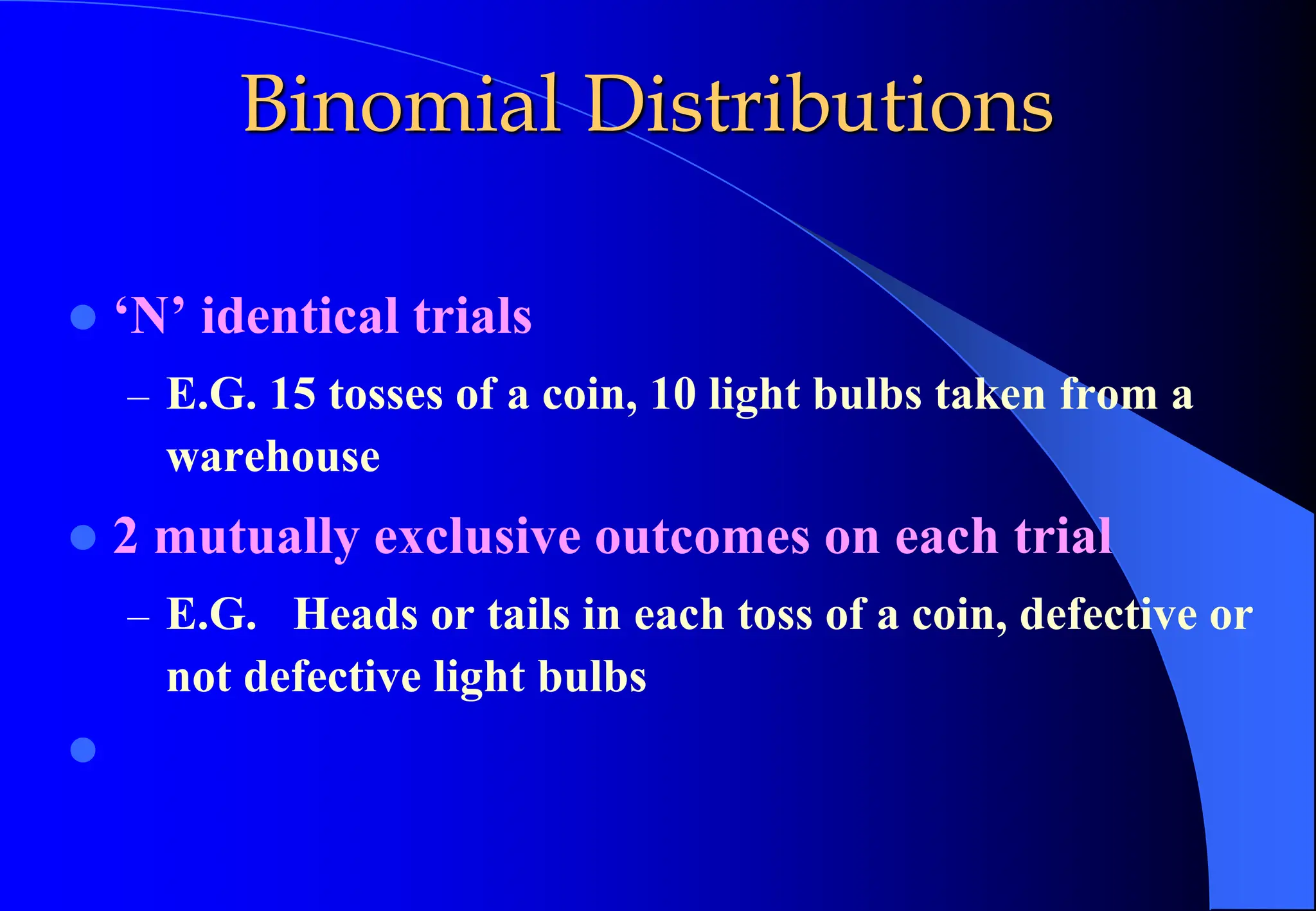 Binomial Distributions
⚫ ‘N’ identical trials
– E.G. 15 tosses of a coin, 10 light bulbs taken from a
warehouse
⚫ 2 mutually exclusive outcomes on each trial
– E.G. Heads or tails in each toss of a coin, defective or
not defective light bulbs
⚫
 