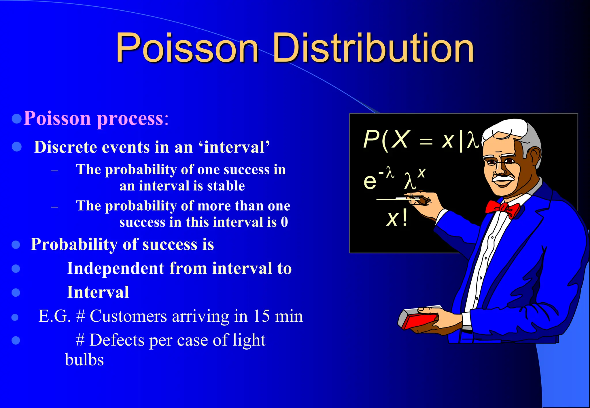 Poisson Distribution
⚫Poisson process:
⚫ Discrete events in an ‘interval’
– The probability of one success in
an interval is stable
– The probability of more than one
success in this interval is 0
⚫ Probability of success is
⚫ Independent from interval to
⚫ Interval
⚫ E.G. # Customers arriving in 15 min
⚫ # Defects per case of light
bulbs
P X x
x
x
( |
!
= 


e-
 