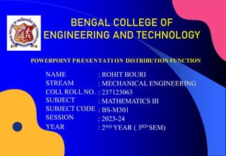 NAME
STREAM
COLL ROLL NO.
SUBJECT
SUBJECT CODE
SESSION
YEAR
: ROHIT BOURI
: MECHANICAL ENGINEERING
: 237123063
: MATHEMATICS III
: BS-M301
: 2023-24
: 2ND YEAR ( 3RD SEM)
POWERPOINT PRESENTATI ON DISTRIBUTION FUNCTION
BENGAL COLLEGE OF
ENGINEERING AND TECHNOLOGY
 