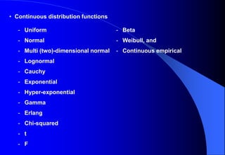 • Continuous distribution functions
- Uniform
- Normal
- Multi (two)-dimensional normal
- Lognormal
- Cauchy
- Exponential
- Hyper-exponential
- Gamma
- Erlang
- Chi-squared
- t
- F
- Beta
- Weibull, and
- Continuous empirical
 