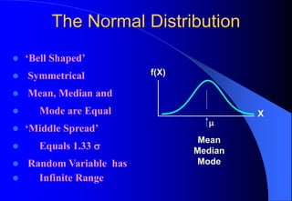 The Normal Distribution
⚫ ‘Bell Shaped’
⚫ Symmetrical
⚫ Mean, Median and
⚫ Mode are Equal
⚫ ‘Middle Spread’
⚫ Equals 1.33 
⚫ Random Variable has
⚫ Infinite Range
Mean
Median
Mode
X
f(X)

 