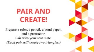 PAIR AND
CREATE!
4
Prepare a ruler, a pencil, a bond paper,
and a protractor.
Pair with your seat mate.
(Each pair will create two triangles.)
 