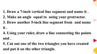 1. Draw a 7-inch vertical line segment and name it .
2. Make an angle equal to using your protractor.
3. Draw another 5-inch line segment from and name
it .
4. Using your ruler, draw a line connecting the points
and .
5. Cut out one of the two triangles you have created
and put it on the other triangle.
5
 