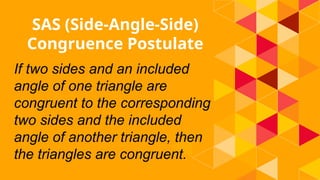 SAS (Side-Angle-Side)
Congruence Postulate
If two sides and an included
angle of one triangle are
congruent to the corresponding
two sides and the included
angle of another triangle, then
the triangles are congruent.
 