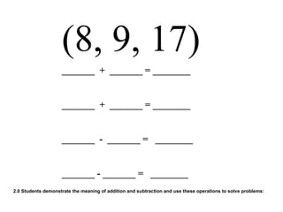 (8, 9, 17) _______  +  _______ = ________ _______  +  _______ = ________ _______  -  _______ =  ________ _______ - _______ =  ________ 2.0 Students demonstrate the meaning of addition and subtraction and use these operations to solve problems:  