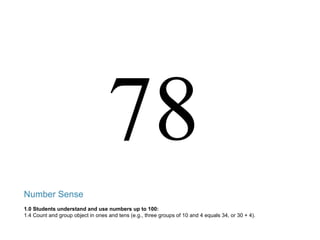 78 Number Sense 1.0 Students understand and use numbers up to 100: 1.4 Count and group object in ones and tens (e.g., three groups of 10 and 4 equals 34, or 30 + 4). 