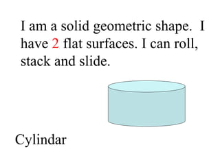 I am a solid geometric shape.  I have  2  flat surfaces. I can roll, stack and slide. Cylindar 