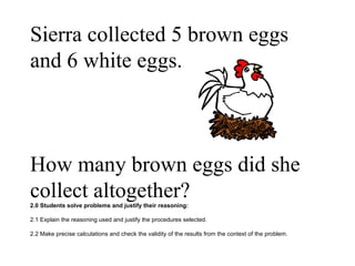 Sierra collected 5 brown eggs and 6 white eggs.  How many brown eggs did she collect altogether? 2.0 Students solve problems and justify their reasoning: 2.1 Explain the reasoning used and justify the procedures selected. 2.2 Make precise calculations and check the validity of the results from the context of the problem.  