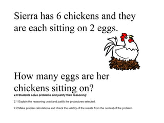 Sierra has 6 chickens and they are each sitting on 2 eggs.  How many eggs are her chickens sitting on? 2.0 Students solve problems and justify their reasoning: 2.1 Explain the reasoning used and justify the procedures selected. 2.2 Make precise calculations and check the validity of the results from the context of the problem.  