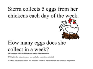 Sierra collects 5 eggs from her chickens each day of the week.  How many eggs does she collect in a week? 2.0 Students solve problems and justify their reasoning: 2.1 Explain the reasoning used and justify the procedures selected. 2.2 Make precise calculations and check the validity of the results from the context of the problem.  
