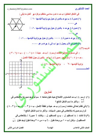 ‫الشنتوري‬ ‫أحمد‬a_shantory2007@yahoo.com
‫الصف‬‫الثانى‬ ‫الدراسى‬ ‫الفصل‬ ‫الهندسة‬ ‫اإلعدادى‬ ‫الثانى‬
‫المقابل‬ ‫الشكل‬ ‫فى‬‫ا‬‫ب‬‫حـ‬‫مركزه‬ ‫منتظم‬ ‫سداسى‬ ‫و‬ ‫هـ‬ ‫ء‬‫م‬: ‫يأتى‬ ‫ما‬ ‫أكمل‬
(1)‫صورة‬∆‫ب‬‫م‬‫حول‬ ‫بالدوران‬ ‫حـ‬‫م‬‫قياسها‬ ‫بزاوية‬60ْْ
‫هى‬0000
(۲‫صورة‬ )∆‫م‬‫حول‬ ‫بالدوران‬ ‫ء‬ ‫حـ‬‫م‬‫قياسها‬ ‫بزاوية‬1۲7ْْ
‫هى‬0000
(3)∆‫م‬‫صورة‬ ‫ء‬ ‫هـ‬∆0000‫حول‬ ‫بالدوران‬‫م‬‫بزا‬‫قياسها‬ ‫وية‬–1۲7ْْ
(4‫يحول‬ ‫الذى‬ ‫الدوران‬ )∆‫م‬‫ا‬‫إلى‬ ‫ب‬∆‫م‬‫هو‬ ‫و‬ ‫هـ‬0000
( ‫تدريب‬3):
‫إرسم‬ ‫متعامد‬ ‫إحداثى‬ ‫مستوى‬ ‫فى‬ :∆‫ا‬‫حيث‬ ‫حـ‬ ‫ب‬‫ا‬( =1،0( = ‫ب‬ ، )۲،3)
( = ‫حـ‬ ،4،۲)‫صورة‬ : ‫أوجد‬ ‫ثم‬∆‫ا‬‫حول‬ ‫بالدوران‬ ‫حـ‬ ‫ب‬: ‫األصل‬ ‫نقطة‬
‫قياسها‬ ‫بزاوية‬00ْ‫قياسها‬ ‫بزاوية‬ ،180ْْ
‫ال‬‫حلـــــــــــــــــــ‬
‫تمارين‬
(1)‫إرسم‬∆‫ا‬‫حـ‬ ‫ب‬‫ضلعه‬ ‫طول‬ ‫حيث‬ ‫األضالع‬ ‫المتساوى‬4‫فى‬ ‫باإلنعكاس‬ ‫صورته‬ ‫أوجد‬ ‫ثم‬ ‫سم‬
‫؟‬ ‫الناتج‬ ‫الشكل‬ ‫إسم‬ ‫ما‬ ‫وأذكر‬ ،
(۲)‫إرسم‬ ‫متعامد‬ ‫إحداثى‬ ‫نظام‬ ‫فى‬∆( = ‫ب‬ ، ‫األصل‬ ‫نقطة‬ ‫و‬ ‫حيث‬ ‫حـ‬ ‫ب‬ ‫و‬3،0( = ‫حـ‬ ، )3،4)
‫؟‬ ‫الناتج‬ ‫الشكل‬ ‫إسم‬ ‫ما‬ ‫وأذكر‬ ، ‫السينات‬ ‫محور‬ ‫فى‬ ‫باإلنعكاس‬ ‫صورته‬ ‫إرسم‬ ‫ثم‬
(3)‫كانت‬ ‫إذا‬‫ا‬h‫ب‬ ، ‫ل‬ ‫لمستقيم‬g‫وكانت‬ ، ‫ل‬ ‫للمستقيم‬‫ا‬/
‫صورة‬‫ا‬‫فى‬ ‫باإلنعكاس‬
‫وكان‬ ، ‫ل‬ ‫المستقيم‬‫ا‬= ‫ب‬۲‫طول‬ ‫وحدة‬ ‫س‬،‫ا‬/
+ ‫س‬ = ‫ب‬3‫طول‬ ‫أوجد‬ ‫طول‬ ‫وحدة‬
‫ا‬
‫م‬
‫ب‬
‫حـ‬‫ء‬
‫هـ‬
‫و‬
60ْْ
‫س‬‫س‬/
‫ص‬
‫ص‬/
–3
–۲
–1
۲
3
4
1
–4
1–3 –۲ –1 0 3 4۲–4
‫ا‬‫ب‬
‫ا‬‫ب‬
 