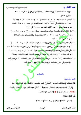 ‫الشنتوري‬ ‫أحمد‬a_shantory2007@yahoo.com
‫الصف‬‫الثانى‬ ‫الدراسى‬ ‫الفصل‬ ‫الهندسة‬ ‫اإلعدادى‬ ‫الثانى‬
‫هـ‬ ‫النقطة‬ ‫كانت‬ ‫وإذا‬ ،/
‫هـ‬ ‫حـ‬ ‫ب‬ ‫الشكل‬ ‫أن‬ ‫فبرهن‬ ‫اإلنتقال‬ ‫بهذا‬ ‫هـ‬ ‫النقطة‬ ‫صورة‬/
‫هـ‬
‫أضالع‬ ‫متوازى‬
(15)‫إرسم‬∆‫ا‬‫ب‬‫حـ‬‫فيه‬‫ا‬( =6،4)( = ‫ب‬ ،3،4( = ‫حـ‬ ، )6،7‫أوجد‬ ‫ثم‬ )‫ب‬/
‫حـ‬ ، ‫فى‬ ‫باإلنعكاس‬ ‫ب‬ ‫صورة‬/
‫نقطة‬ ‫فى‬ ‫باإلنعكاس‬ ‫حـ‬ ‫صورة‬‫ا‬‫الشكل‬ ‫أن‬ ‫برهن‬ ،
‫حـ‬/
‫ب‬ ‫حـ‬ ‫ب‬/
‫يحول‬ ‫الذى‬ ‫اإلنتقال‬ ‫عين‬ ، ‫مربع‬‫إلى‬
(16‫إرسم‬ ‫متعامد‬ ‫إحداثى‬ ‫نظام‬ ‫فى‬ )‫المربع‬‫ا‬‫حـ‬ ‫ب‬‫حيث‬ ‫ء‬‫ا‬( =0،۲( = ‫ب‬ ، )–5،0)
( = ‫حـ‬ ،–3،–5( = ‫ء‬ ، )۲،–3‫صورته‬ ‫أوجد‬ )‫الصادات‬ ‫محور‬ ‫فى‬ ‫باإلنعكاس‬
‫مساحته‬ ، ‫ضلعه‬ ‫طول‬ ‫أوجد‬ ‫ثم‬
(17‫إرسم‬ ‫متعامد‬ ‫إحداثى‬ ‫نظام‬ ‫فى‬ )‫المربع‬‫ا‬‫حـ‬ ‫ب‬‫حيث‬ ‫ء‬‫ا‬( =۲،3( = ‫ب‬ ، )۲،–1)
‫صورته‬ ‫أوجد‬ ‫ثم‬‫الصادات‬ ‫محور‬ ‫فى‬ ‫باإلنعكاس‬‫؟‬ ‫تالحظ‬ ‫ماذا‬ ‫السينات‬ ‫محور‬ ‫فى‬ ‫بإنعكاس‬ ً‫ا‬‫متبوع‬
(18‫إرسم‬ ‫متعامد‬ ‫إحداثى‬ ‫نظام‬ ‫فى‬ )‫المستطيل‬‫ا‬‫حـ‬ ‫ب‬‫حيث‬ ‫ء‬‫ا‬( =۲،۲( = ‫ب‬ ، )–3،۲)
‫يساوى‬ ‫عرضه‬ ،3‫السينات‬ ‫محور‬ ‫فى‬ ‫باإلنعكاس‬ ‫طول‬ ‫وحدات‬‫رسم‬ ‫يمكن‬ ‫حالة‬ ‫كم‬‫؟‬ ‫ها‬
(10( ‫حـ‬ ‫كانت‬ ‫إذا‬ )–3،–1، ‫الصادات‬ ‫محور‬ ‫فى‬ ‫باإلنعكاس‬ ‫ب‬ ‫صورة‬ ‫هى‬ )‫ا‬‫ب‬ ‫صورة‬ ‫هى‬
‫يجعل‬ ‫الذى‬ ‫اإلنتقال‬ ‫فأوجد‬ ‫السينات‬ ‫محور‬ ‫فى‬ ‫باإلنعكاس‬‫ا‬‫حـ‬ ‫صورة‬
‫التشابه‬
‫مضلعين‬ ‫تشابه‬:
‫إذا‬ ‫متشابهان‬ ‫أنهما‬ )‫األضالع‬ ‫من‬ ‫العدد‬ ‫نفس‬ ‫لمضلعين(لهما‬ ‫يقال‬‫تحقق‬‫الشر‬: ‫معا‬ ‫اآلتيين‬ ‫طين‬
‫متساوية‬ ‫المتناظرة‬ ‫زواياهما‬ ‫قياسات‬ ) ً‫ال‬‫أو‬ (‫متناسبة‬ ‫المتناظرة‬ ‫أضالعهما‬ ‫أطوال‬ ) ً‫ا‬‫ثاني‬ (
‫مالحظة‬( ‫الرمز‬ ‫يستخدم‬ :R‫التشابه‬ ‫عن‬ ‫للتعبير‬ )
: ‫المقابل‬ ‫الشكل‬ ‫ففى‬
‫ل‬ ‫ع‬ ‫ص‬ ‫س‬ ‫المضلع‬ : ‫كان‬ ‫إذا‬R‫المضلع‬‫و‬ ‫هـ‬ ‫ء‬ ‫حـ‬
‫ا‬‫حـ‬
‫حـ‬/
‫ب‬/
‫حـ‬‫ب‬
‫ح‬
‫ـ‬
 