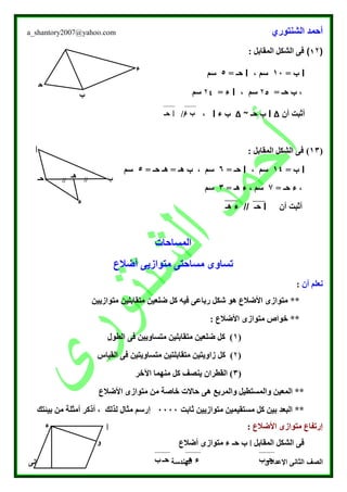 ‫الشنتوري‬ ‫أحمد‬a_shantory2007@yahoo.com
‫الصف‬‫الثانى‬ ‫الدراسى‬ ‫الفصل‬ ‫الهندسة‬ ‫اإلعدادى‬ ‫الثانى‬
(1۲): ‫المقابل‬ ‫الشكل‬ ‫فى‬
‫ا‬‫ب‬=10، ‫سم‬‫ا‬= ‫حـ‬5‫سم‬
= ‫حـ‬ ‫ب‬ ،۲5‫سم‬،‫ا‬= ‫ء‬۲4‫سم‬
‫أن‬ ‫أثبت‬∆‫ا‬‫ب‬‫حـ‬~∆‫ء‬ ‫ب‬‫ا‬// ،
(13): ‫المقابل‬ ‫الشكل‬ ‫فى‬
‫ا‬= ‫ب‬14، ‫سم‬‫ا‬= ‫حـ‬6= ‫حـ‬ ‫هـ‬ = ‫هـ‬ ‫ب‬ ، ‫سم‬5‫سم‬
= ‫حـ‬ ‫ء‬ ،7= ‫هـ‬ ‫ء‬ ، ‫سم‬3‫سم‬
‫أن‬ ‫أثبت‬‫ا‬‫هـ‬ ‫ء‬ // ‫حـ‬
‫المساحات‬
‫أضالع‬ ‫متوازيى‬ ‫مساحتى‬ ‫تساوى‬
‫أن‬ ‫نعلم‬:
**‫متوازيين‬ ‫متقابلين‬ ‫ضلعين‬ ‫كل‬ ‫فيه‬ ‫رباعى‬ ‫شكل‬ ‫هو‬ ‫األضالع‬ ‫متوازى‬
: ‫األضالع‬ ‫متوازى‬ ‫خواص‬ **
(1‫الطول‬ ‫فى‬ ‫متساويين‬ ‫متقابلين‬ ‫ضلعين‬ ‫كل‬ )
(۲‫القي‬ ‫فى‬ ‫متساويتين‬ ‫متقابلتين‬ ‫زاويتين‬ ‫كل‬ )‫اس‬
(3‫اآلخر‬ ‫منهما‬ ‫كل‬ ‫ينصف‬ ‫القطران‬ )
‫األضالع‬ ‫متوازى‬ ‫من‬ ‫خاصة‬ ‫حاالت‬ ‫هى‬ ‫والمربع‬ ‫والمستطيل‬ ‫المعين‬ **
‫ثابت‬ ‫متوازيين‬ ‫مستقيمين‬ ‫كل‬ ‫بين‬ ‫البعد‬ **0000‫بيئتك‬ ‫من‬ ‫أمثلة‬ ‫أذكر‬ ، ‫لذلك‬ ‫مثال‬ ‫إرسم‬
‫األض‬ ‫متوازى‬ ‫إرتفاع‬‫الع‬:
‫المقابل‬ ‫الشكل‬ ‫فى‬‫ا‬‫حـ‬ ‫ب‬‫أضالع‬ ‫متوازى‬ ‫ء‬
‫ا‬‫ء‬
‫و‬
‫حـ‬‫ب‬‫هـ‬ ‫ء‬‫حـ‬‫ب‬
‫هـ‬ ////
‫ا‬
‫ب‬‫حـ‬
‫ء‬
‫ب‬
‫ح‬
‫ـ‬
‫ء‬
‫ب‬‫ء‬‫ا‬‫حـ‬
 