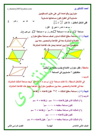 ‫الشنتوري‬ ‫أحمد‬a_shantory2007@yahoo.com
‫الصف‬‫الثانى‬ ‫الدراسى‬ ‫الفصل‬ ‫الهندسة‬ ‫اإلعدادى‬ ‫الثانى‬
‫المستقيمين‬ ‫هذين‬ ‫على‬ ‫التى‬ ‫وقواعدها‬ ‫متوازيين‬
‫متساوية‬‫متساوية‬ ‫مساحاتها‬ ‫تكون‬ ‫الطول‬ ‫فى‬
// ‫كان‬ ‫إذا‬ : ‫المقابل‬ ‫الشكل‬ ‫ففى‬
‫ع‬ ‫ص‬ = ‫ر‬ ‫هـ‬ = ‫حـ‬ ‫ب‬ ،: ‫فإن‬
‫مساحة‬‫ا‬‫حـ‬ ‫ب‬‫مساحة‬ = ‫و‬ ‫ز‬ ‫ر‬ ‫هـ‬ ‫مساحة‬ = ‫ء‬‫ل‬ ‫ع‬ ‫ص‬ ‫س‬
‫نت‬‫ي‬‫ج‬( ‫ة‬4):‫تساوى‬ ‫المثلث‬ ‫سطح‬ ‫مساحة‬‫متوازى‬ ‫سطح‬ ‫مساحة‬ ‫نصف‬
‫بين‬ ‫معه‬ ‫والمحصور‬ ‫القاعدة‬ ‫فى‬ ‫معه‬ ‫المشترك‬ ‫األضالع‬
‫المشتركة‬ ‫القاعدة‬ ‫هذه‬ ‫يحمل‬ ‫أحدهما‬ ‫متوازيين‬ ‫مستقيمين‬
‫مالحظة‬‫مثلثين‬ ‫إلى‬ ‫سطحه‬ ‫يقسم‬ ‫األضالع‬ ‫متوازى‬ ‫قطر‬ :
‫ا‬ ‫فى‬ ‫متساويين‬ " ‫متطابقين‬" ‫لمساحة‬
: ‫تدريب‬
‫مساحة‬ ‫كانت‬ ‫إذا‬ : ‫السابقة‬ ‫األشكال‬ ‫فى‬‫ا‬= ‫ء‬ ‫حـ‬ ‫ب‬36‫سم‬
۲
‫المشترك‬ ‫المثلث‬ ‫مساحة‬ ‫أوجد‬
‫بين‬ ‫معه‬ ‫والمحصور‬ ‫القاعدة‬ ‫فى‬ ‫معه‬‫المشتر‬ ‫القاعدة‬ ‫هذه‬ ‫يحمل‬ ‫أحدهما‬ ‫متوازيين‬ ‫مستقيمين‬‫ك‬
‫نت‬‫ي‬‫ج‬( ‫ة‬5):‫المثلث‬ ‫سطح‬ ‫مساحة‬=‫!؛‬۲‫قا‬ ‫طول‬‫عدته‬×‫إرتفاعه‬
‫تدريب‬(1):
(1= ‫قاعدته‬ ‫طول‬ ‫الذى‬ ‫المثلث‬ )14= ‫إرتفاعه‬ ، ‫سم‬5‫سم‬
= ‫سطحه‬ ‫مساحة‬ ‫تكون‬0000‫سم‬
۲
(۲= ‫سطحه‬ ‫مساحة‬ ‫الذى‬ ‫المثلث‬ )30‫سم‬
۲
= ‫إرتفاعه‬ ،6‫سم‬
‫قاعدته‬ ‫طول‬ ‫تكون‬=0000‫سم‬
(3= ‫سطحه‬ ‫مساحة‬ ‫الذى‬ ‫المثلث‬ )10‫سم‬
۲
= ‫قاعدته‬ ‫طول‬ ،5‫سم‬
‫ا‬
‫ب‬‫حـ‬
‫ء‬
‫ب‬‫حـ‬‫هـ‬‫ص‬‫ع‬ ‫ر‬
‫ا‬‫ل‬‫ع‬ ‫ب‬
‫هـ‬
‫ا‬
‫ب‬‫حـ‬
‫ء‬
‫هـ‬
‫ا‬
‫ب‬‫حـ‬
‫ء‬‫هـ‬
‫ا‬
‫ب‬‫حـ‬
‫ء‬
‫هـ‬
‫ا‬
‫ب‬‫حـ‬
‫ء‬
 