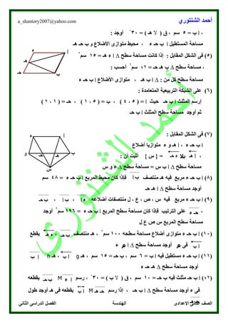 ‫الشنتوري‬ ‫أحمد‬a_shantory2007@yahoo.com
‫الصف‬‫الثانى‬ ‫الدراسى‬ ‫الفصل‬ ‫الهندسة‬ ‫اإلعدادى‬ ‫الثانى‬
،‫ا‬= ‫ب‬5( ‫ق‬ ، ‫سم‬‫ال‬= ) ‫هـ‬30ْ: ‫أوجد‬
‫المستطيل‬ ‫مساحة‬‫ا‬‫األضالع‬ ‫متوازى‬ ‫محيط‬ ، ‫ء‬ ‫حـ‬ ‫ب‬‫و‬‫هـ‬ ‫حـ‬ ‫ب‬
(5)‫ف‬: ‫المقابل‬ ‫الشكل‬ ‫ى‬‫سطح‬ ‫مساحة‬ ‫كانت‬ ‫إذا‬∆‫ا‬= ‫هـ‬ ‫ء‬15‫سم‬
۲
‫سطح‬ ‫مساحة‬ ،∆= ‫حـ‬ ‫هـ‬ ‫ب‬۲1‫سم‬
۲
: ‫أحسب‬
: ‫من‬ ‫كل‬ ‫سطح‬ ‫مساحة‬∆‫ا‬‫األضالع‬ ‫متوازى‬ ، ‫هـ‬ ‫ب‬‫ا‬‫ء‬ ‫حـ‬ ‫ب‬
(6): ‫المتعامدة‬ ‫التربيعية‬ ‫الشبكة‬ ‫على‬
‫المثلث‬ ‫إرسم‬‫ا‬‫حيث‬ ‫حـ‬ ‫ب‬‫ا‬( =5،4، )( = ‫ب‬5،1( = ‫حـ‬ ، )1،۲)
‫سطح‬ ‫مساحة‬ ‫أوجد‬ ‫ثم‬‫المثلث‬‫ا‬‫حـ‬ ‫ب‬
(7): ‫المقابل‬ ‫الشكل‬ ‫فى‬
‫ا‬‫ء‬ ‫حـ‬ ‫ب‬،‫ا‬‫أضالع‬ ‫متوازيا‬ ‫ء‬ ‫و‬ ‫هـ‬
،‫بال‬: ‫أن‬ ‫أثبت‬ } ‫س‬ { =
‫سطح‬ ‫مساحة‬∆‫ا‬‫سطح‬ ‫مساحة‬ = ‫س‬ ‫ب‬∆‫س‬ ‫و‬ ‫ء‬
(8)‫ا‬‫ء‬ ‫حـ‬ ‫ب‬‫مربع‬‫المربع‬ ‫محيط‬ ‫كان‬ ‫فإذا‬ ‫منتصف‬ ‫هـ‬ ‫فيه‬‫ا‬‫ء‬ ‫حـ‬ ‫ب‬=48‫سم‬
‫سطح‬ ‫مساحة‬ ‫أوجد‬∆‫ا‬‫حـ‬ ‫هـ‬
(0)‫ا‬‫ء‬ ‫حـ‬ ‫ب‬‫مربع‬، ، ‫أضالعه‬ ‫منتصفات‬ ‫ل‬ ، ‫ع‬ ، ‫ص‬ ، ‫س‬ ‫فيه‬
‫مساح‬ ‫كان‬ ‫فإذا‬ ‫الترتيب‬ ‫على‬ ،‫المربع‬ ‫سطح‬ ‫ة‬‫ا‬‫ء‬ ‫حـ‬ ‫ب‬=106‫سم‬
۲
‫أوجد‬
‫ل‬ ‫ع‬ ‫ص‬ ‫س‬ ‫المربع‬ ‫سطح‬ ‫مساحة‬
(10)‫ا‬‫ء‬ ‫حـ‬ ‫ب‬‫سطحه‬ ‫مساحة‬ ‫أضالع‬ ‫متوازى‬100‫سم‬
۲
، ‫منتصف‬ ‫هـ‬ ،‫يقطع‬
‫فى‬‫م‬‫سطح‬ ‫مساحة‬ ‫أوجد‬∆‫ا‬‫م‬‫ء‬
(11)‫ا‬‫ء‬ ‫حـ‬ ‫ب‬‫فيه‬ ‫مستطيل‬‫ا‬= ‫ب‬6= ‫حـ‬ ‫ب‬ ، ‫سم‬15‫هـ‬ ، ‫سم‬g‫هـ‬ ،h
‫سطح‬ ‫مساحة‬ ‫أوجد‬∆‫ء‬ ‫حـ‬ ‫هـ‬
(1۲)‫ا‬= ‫حـ‬ ‫ب‬ ‫فيه‬ ‫مثلث‬ ‫حـ‬ ‫ب‬10( ‫ق‬ ، ‫سم‬‫ال‬= ) ‫ب‬30ْ‫رسم‬ ،M‫يقطعه‬
‫سطح‬ ‫مساحة‬ ‫أوجد‬ ‫ء‬ ‫فى‬∆‫ا‬‫رسم‬ ‫إذا‬ ، ‫حـ‬ ‫ب‬M‫طول‬ ‫أوجد‬ ‫هـ‬ ‫فى‬ ‫يقطعه‬
‫ا‬
‫ب‬‫حـ‬
‫ء‬
‫هـ‬
‫ا‬
‫ب‬‫حـ‬
‫ء‬
‫هـ‬‫و‬
‫س‬
‫ا‬‫هـ‬‫حـ‬ ‫ء‬
‫ب‬‫ا‬
‫ء‬‫ا‬‫ب‬‫ا‬‫ب‬‫حـ‬
‫ء‬ ‫حـ‬
‫ب‬‫حـ‬‫هـ‬ ‫ء‬
‫ا‬‫ب‬
‫ا‬‫ب‬‫ا‬‫ب‬
‫ا‬‫ء‬‫ب‬‫حـ‬
‫هـ‬ ‫حـ‬‫ا‬‫ب‬
‫هـ‬ ‫حـ‬
 