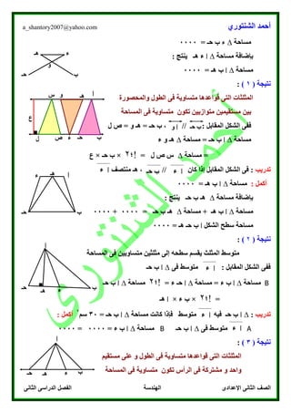 ‫الشنتوري‬ ‫أحمد‬a_shantory2007@yahoo.com
‫الصف‬‫الثانى‬ ‫الدراسى‬ ‫الفصل‬ ‫الهندسة‬ ‫اإلعدادى‬ ‫الثانى‬
‫مساحة‬∆‫ء‬‫حـ‬ ‫ب‬=0000
‫مساحة‬ ‫بإضافة‬∆‫ا‬: ‫ينتج‬ ‫هـ‬ ‫ء‬
‫مساحة‬∆‫ا‬‫ه‬ ‫ب‬‫ـ‬=0000
‫نت‬‫ي‬‫ج‬( ‫ة‬1):
‫الطول‬ ‫فى‬ ‫متساوية‬ ‫قواعدها‬ ‫التى‬ ‫المثلثات‬‫والمحصورة‬
‫بين‬‫تكون‬ ‫متوازيين‬ ‫مستقيمين‬‫المساحة‬ ‫فى‬ ‫متساوية‬
: ‫المقابل‬ ‫الشكل‬ ‫ففى‬‫ل‬ ‫ص‬ = ‫و‬ ‫هـ‬ = ‫حـ‬ ‫ب‬ ، //
‫مساحة‬∆‫ا‬‫ح‬ ‫ب‬‫ـ‬‫مساحة‬ =∆‫ه‬‫ـ‬‫ء‬ ‫و‬
‫مساحة‬ =∆‫ص‬ ‫س‬‫ل‬=‫!؛‬۲×‫حـ‬ ‫ب‬×‫ع‬
‫تدريب‬‫منتصف‬ ‫هـ‬ ، // ‫كان‬ ‫إذا‬ ‫المقابل‬ ‫الشكل‬ ‫فى‬ :
‫أكمل‬:‫مساحة‬∆‫ا‬‫ه‬ ‫ب‬‫ـ‬=0000
‫مساحة‬ ‫بإضافة‬∆: ‫ينتج‬ ‫حـ‬ ‫ب‬ ‫هـ‬
‫مساحة‬∆‫ا‬‫ه‬ ‫ب‬‫ـ‬‫مساحة‬ +∆‫ب‬ ‫هـ‬= ‫حـ‬0000+0000
‫الشكل‬ ‫سطح‬ ‫مساحة‬‫ا‬‫ه‬ ‫حـ‬ ‫ب‬‫ـ‬=0000
‫نت‬‫ي‬‫ج‬( ‫ة‬۲):
‫المساحة‬ ‫فى‬ ‫متساويين‬ ‫مثلثين‬ ‫إلى‬ ‫سطحه‬ ‫يقسم‬ ‫المثلث‬ ‫متوسط‬
‫فى‬ ‫متوسط‬ : ‫المقابل‬ ‫الشكل‬ ‫ففى‬∆‫ا‬‫ح‬ ‫ب‬‫ـ‬
B‫مساحة‬∆‫ا‬‫مساحة‬ = ‫ء‬ ‫ب‬∆‫ا‬= ‫ء‬ ‫حـ‬‫!؛‬۲‫مساحة‬∆‫ا‬‫حـ‬ ‫ب‬
=‫!؛‬۲×‫ء‬ ‫ب‬×‫ا‬‫هـ‬
‫تدريب‬:∆‫ا‬‫مساحة‬ ‫كانت‬ ‫فإذا‬ ‫متوسط‬ ‫فيه‬ ‫حـ‬ ‫ب‬∆‫ا‬= ‫حـ‬ ‫ب‬30‫سم‬
۲
: ‫أكمل‬
A‫فى‬ ‫متوسط‬∆‫ا‬‫حـ‬ ‫ب‬B‫مساحة‬∆‫ا‬= ‫ء‬ ‫ب‬0000=0000
‫نت‬‫ي‬‫ج‬( ‫ة‬3):
‫و‬ ‫الطول‬ ‫فى‬ ‫متساوية‬ ‫قواعدها‬ ‫التى‬ ‫المثلثات‬‫مستقيم‬ ‫على‬
‫الرأس‬ ‫فى‬ ‫مشتركة‬ ‫و‬ ‫واحد‬‫المساحة‬ ‫فى‬ ‫متساوية‬ ‫تكون‬
‫ب‬‫حـ‬
‫ء‬‫هـ‬
‫و‬
■
‫ا‬
‫ب‬‫حـ‬‫ء‬
‫هـ‬‫و‬‫س‬
‫ص‬‫ل‬
‫ع‬
‫ب‬‫حـ‬‫ا‬‫و‬
‫ا‬‫ء‬‫حـ‬ ‫ب‬
‫ب‬‫حـ‬
‫ء‬ ‫هـ‬ ‫ا‬
‫ا‬‫ء‬
‫ا‬
‫ب‬‫حـ‬ ‫ء‬‫هـ‬
■
‫ا‬‫ء‬
‫ا‬‫ء‬
‫ا‬‫ء‬
‫ا‬
‫ب‬‫حـ‬ ‫ء‬‫هـ‬
 