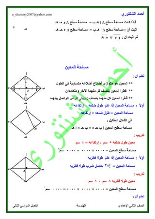 ‫الشنتوري‬ ‫أحمد‬a_shantory2007@yahoo.com
‫الصف‬‫الثانى‬ ‫الدراسى‬ ‫الفصل‬ ‫الهندسة‬ ‫اإلعدادى‬ ‫الثانى‬
‫سطح‬ ‫مساحة‬ ‫كانت‬ ‫فإذا‬∆‫ا‬‫سطح‬ ‫مساحة‬ = ‫ب‬ ‫هـ‬∆‫هـ‬ ‫حـ‬ ‫و‬
‫سطح‬ ‫مساحة‬ : ‫أن‬ ‫اثبت‬∆‫ا‬‫سطح‬ ‫مساحة‬ = ‫ب‬ ‫هـ‬∆‫هـ‬ ‫حـ‬ ‫ء‬
// : ‫أن‬ ‫اثبت‬ ‫ثم‬
‫المعين‬ ‫مساحة‬
‫ن‬‫أن‬ ‫علم‬:
‫الطول‬ ‫فى‬ ‫متساوية‬ ‫أضالعه‬ ‫أضالع‬ ‫متوازى‬ ‫هو‬ ‫المعين‬ **
‫ومتعامدان‬ ‫اآلخر‬ ‫منهما‬ ‫كل‬ ‫ينصف‬ ‫المعين‬ ‫قطرا‬ **
‫زاويتى‬ ‫ينصف‬ ‫منهما‬ ‫كل‬ ‫المعين‬ ‫قطرا‬ **‫بينهما‬ ‫الواصل‬ ‫الرأس‬
: ً‫ال‬‫أو‬‫المعين‬ ‫مساحة‬، ‫ضلعه‬ ‫طول‬ ‫علم‬ ‫إذا‬‫إرتفاعه‬
‫ضلعه‬ ‫طول‬ = ‫المعين‬ ‫مساحة‬×‫إرتفاعه‬
: ‫المقابل‬ ‫الشكل‬ ‫فى‬
‫المعين‬ ‫سطح‬ ‫مساحة‬‫ا‬‫حـ‬ ‫ب‬ = ‫ء‬ ‫حـ‬ ‫ب‬×‫ا‬‫هـ‬
: ‫تدريب‬
‫ضلعه‬ ‫طول‬ ‫معين‬5‫إرت‬ ، ‫سم‬= ‫فاعه‬4‫سم‬
= ‫المعين‬ ‫سطح‬ ‫مساحة‬0000×0000=0000‫سم‬
۲
‫قطريه‬ ‫طوال‬ ‫علم‬ ‫إذا‬ ‫المعين‬ ‫مساحة‬ : ً‫ال‬‫أو‬
= ‫المعين‬ ‫مساحة‬‫!؛‬۲‫قطريه‬ ‫طوال‬ ‫ضرب‬ ‫حاصل‬
: ‫تدريب‬
‫معين‬‫قطريه‬ ‫طوال‬8‫سم‬،6‫سم‬
= ‫المعين‬ ‫سطح‬ ‫مساحة‬0000×0000×0000=0000‫سم‬
۲
‫ن‬‫أن‬ ‫علم‬:
‫حـ‬
‫و‬
‫ء‬ ‫و‬‫هـ‬ ‫حـ‬
‫ب‬
‫حـ‬
‫ء‬
‫و‬
‫ا‬
■ //
=
=
**
**
♦
♦
♦
♦
‫ب‬
‫حـ‬
‫ء‬
‫ا‬
‫هـ‬
‫ب‬‫و‬
‫ا‬
‫حـ‬
‫ء‬ ■
 