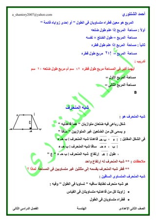 ‫الشنتوري‬ ‫أحمد‬a_shantory2007@yahoo.com
‫الصف‬‫الثانى‬ ‫الدراسى‬ ‫الفصل‬ ‫الهندسة‬ ‫اإلعدادى‬ ‫الثانى‬
" ‫قائمة‬ ‫زواياه‬ ‫إحدى‬ ‫أو‬ " ‫الطول‬ ‫فى‬ ‫متساويان‬ ‫قطراه‬ ‫معين‬ ‫هو‬ ‫المربع‬
: ً‫ال‬‫أو‬‫المربع‬ ‫مساحة‬‫ضلعه‬ ‫طول‬ ‫علم‬ ‫إذا‬
‫الضلع‬ ‫طول‬ = ‫المربع‬ ‫مساحة‬×‫نفسه‬
‫قطره‬ ‫طول‬ ‫علم‬ ‫إذا‬ ‫المربع‬ ‫مساحة‬ : ً‫ا‬‫ثاني‬
‫مساحة‬= ‫المربع‬‫!؛‬۲‫قطره‬ ‫طول‬ ‫مربع‬
: ‫تدريب‬
‫المساحة‬ ‫فى‬ ‫أكبر‬ ‫أيهما‬‫قطره‬ ‫طول‬ ‫مربع‬1۲‫ضلعه‬ ‫طول‬ ‫مربع‬ ‫أم‬ ‫سم‬10‫سم‬
= ‫األول‬ ‫المربع‬ ‫مساحة‬
= ‫الثانى‬ ‫المربع‬ ‫مساحة‬
B
‫المنحرف‬ ‫شبه‬
‫هو‬ ‫المنحرف‬ ‫شبه‬:
‫شك‬‫ل‬" ‫قاعدتيه‬ ‫هما‬ " ‫متوازيان‬ ‫ضلعان‬ ‫فيه‬ ‫رباعى‬
" ً‫ا‬‫ساق‬ " ‫المتوازيين‬ ‫غير‬ ‫الضلعين‬ ‫من‬ ‫كل‬ ‫يسمى‬ ‫و‬
‫المنحرف‬ ‫شبه‬ ‫قاعدتا‬ ، : ‫المقابل‬ ‫الشكل‬ ‫فى‬‫ا‬‫ء‬ ‫حـ‬ ‫ب‬
‫المنحرف‬ ‫شبه‬ ‫ساقا‬ ،‫ا‬‫حـ‬ ‫ب‬‫ء‬
‫المنحرف‬ ‫شبه‬ ‫إرتفاع‬ ‫طول‬ ،‫ا‬‫ء‬ ‫حـ‬ ‫ب‬" ‫ع‬ "
‫مالحظات‬:‫واحد‬ ‫إرتفاع‬ ‫له‬ ‫المنحرف‬ ‫شبه‬ **
‫المساحة‬ ‫فى‬ ‫متساويين‬ ‫غير‬ ‫مثلثين‬ ‫إلى‬ ‫يقسمه‬ ‫المنحرف‬ ‫شبه‬ ‫قطر‬ **‫؟‬ ‫لماذا‬
‫المنحرف‬ ‫شبه‬‫الساقين‬ ‫المتساوى‬:
: ‫وفيه‬ " ‫الطول‬ ‫فى‬ ‫تساويا‬ " ‫ساقيه‬ ‫تطابقا‬ ‫منحرف‬ ‫شبه‬ ‫هو‬
‫القياس‬ ‫فى‬ ‫متساويتان‬ ‫قاعدتيه‬ ‫من‬ ‫كل‬ ‫زاويتا‬
‫الطول‬ ‫فى‬ ‫متساويان‬ ‫قطراه‬
‫ا‬
‫ب‬‫حـ‬
‫ء‬
■
‫هـ‬
‫ع‬
‫ا‬‫ء‬‫حـ‬ ‫ب‬
‫ا‬‫ب‬‫حـ‬ ‫ء‬
‫ا‬‫ه‬‫ـ‬
 
