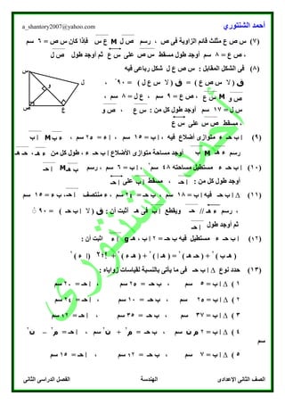 ‫الشنتوري‬ ‫أحمد‬a_shantory2007@yahoo.com
‫الصف‬‫الثانى‬ ‫الدراسى‬ ‫الفصل‬ ‫الهندسة‬ ‫اإلعدادى‬ ‫الثانى‬
(7‫رسم‬ ، ‫ص‬ ‫فى‬ ‫الزاوية‬ ‫قائم‬ ‫مثلث‬ ‫ع‬ ‫ص‬ ‫س‬ )M‫س‬ ‫كان‬ ‫فإذا‬= ‫ص‬6‫سم‬
= ‫ع‬ ‫ص‬ ،8‫طول‬ ‫أوجد‬ ‫ثم‬ ‫على‬ ‫مسقط‬ ‫طول‬ ‫أوجد‬ ‫سم‬
(8): ‫المقابل‬ ‫الشكل‬ ‫فى‬‫ل‬ ‫ع‬ ‫ص‬ ‫س‬‫فيه‬ ‫رباعى‬ ‫شكل‬
‫ق‬(‫ال‬‫ع‬ ‫ص‬ ‫س‬)=‫ق‬(‫ال‬‫ل‬ ‫ع‬ ‫س‬)=00ْ،
M‫ع‬ ‫ص‬ ،=0، ‫سم‬= ‫ل‬ ‫ع‬8، ‫سم‬
= ‫ل‬ ‫س‬17، : ‫من‬ ‫كل‬ ‫طول‬ ‫أوجد‬ ‫سم‬
‫على‬ ‫مسقط‬ ،
(0)‫ا‬‫ب‬، ‫فيه‬ ‫أضالع‬ ‫متوازى‬ ‫ء‬ ‫حـ‬‫ا‬‫ب‬=15، ‫سم‬‫ا‬= ‫ء‬۲5، ‫سم‬M
‫رسم‬M‫األضالع‬ ‫متوازى‬ ‫مساحة‬ ‫أوجد‬‫ا‬‫ب‬، ‫من‬ ‫كل‬ ‫طول‬ ، ‫ء‬ ‫حـ‬
(10)‫ا‬‫ب‬‫مساحته‬ ‫مستطيل‬ ‫ء‬ ‫حـ‬48‫سم‬
۲
،‫ا‬‫ب‬=6‫رسم‬ ، ‫سم‬M
‫على‬ ‫مسقط‬ ، : ‫من‬ ‫كل‬ ‫طول‬ ‫أوجد‬
(11)∆‫ا‬‫ب‬‫فيه‬ ‫حـ‬‫ا‬‫ب‬=18= ‫حـ‬ ‫ب‬ ، ‫سم‬۲4= ‫ء‬ ‫ب‬ ، ‫منتصف‬ ‫ء‬ ، ‫سم‬15‫سم‬
‫رسم‬ ،: ‫أن‬ ‫أثبت‬ ‫هـ‬ ‫فى‬ ‫ويقطع‬ //‫ق‬(‫ال‬‫ا‬‫ب‬‫حـ‬)=00ْْ
‫طول‬ ‫أوجد‬ ‫ثم‬
(1۲)‫ا‬‫ب‬= ‫حـ‬ ‫ب‬ ‫فيه‬ ‫مستطيل‬ ‫ء‬ ‫حـ‬۲‫ا‬‫ب‬‫هـ‬ ،g‫ا‬: ‫أن‬ ‫ثبت‬
) ‫ب‬ ‫هـ‬ (
۲
) ‫هـ‬ ‫حـ‬ ( +
۲
‫هـ‬ ( =‫ا‬)
۲
) ‫ء‬ ‫هـ‬ ( +
۲
+‫!؛‬۲(‫ا‬) ‫ء‬
۲
(13)‫نوع‬ ‫حدد‬∆‫ا‬‫ب‬: ‫زواياه‬ ‫لقياسات‬ ‫بالنسبة‬ ‫يأتى‬ ‫ما‬ ‫فى‬ ‫حـ‬
1)∆‫ا‬‫ب‬=5‫سم‬= ‫حـ‬ ‫ب‬ ،۲5‫سم‬،‫ا‬= ‫حـ‬۲7‫سم‬
۲)∆‫ا‬‫ب‬=۲5= ‫حـ‬ ‫ب‬ ، ‫سم‬10‫سم‬،‫ا‬= ‫حـ‬۲4‫سم‬
3)∆‫ا‬‫ب‬=37‫سم‬= ‫حـ‬ ‫ب‬ ،35، ‫سم‬‫ا‬= ‫حـ‬1۲‫سم‬
4)∆‫ا‬‫ب‬=۲‫ن‬ ‫م‬‫سم‬= ‫حـ‬ ‫ب‬ ،‫م‬
۲
+‫ن‬
۲
‫سم‬،‫ا‬‫ح‬= ‫ـ‬‫م‬
۲
–‫ن‬
۲
‫سم‬
5)∆‫ا‬‫ب‬=7‫سم‬= ‫حـ‬ ‫ب‬ ،1۲‫سم‬،‫ا‬= ‫حـ‬15‫سم‬
‫ل‬ ‫ص‬‫س‬ ‫ع‬
‫ص‬ ‫س‬‫ع‬ ‫س‬‫ل‬ ‫ص‬
‫س‬
‫ص‬ ‫ع‬
‫ل‬‫و‬
‫و‬ ‫ص‬‫ع‬ ‫س‬
‫ع‬ ‫س‬‫و‬ ‫ص‬
‫س‬ ‫ص‬‫ع‬ ‫س‬
‫ب‬ ‫ء‬‫ا‬‫ب‬
‫هـ‬ ‫ء‬‫ب‬
‫حـ‬
‫هـ‬ ‫ء‬‫هـ‬ ‫حـ‬
‫هـ‬ ‫ب‬‫ا‬‫حـ‬
‫ا‬‫حـ‬‫ا‬‫حـ‬ ‫ا‬‫ب‬
‫ا‬‫حـ‬
‫هـ‬ ‫ء‬‫حـ‬
‫ب‬
‫ا‬‫ب‬
‫ا‬‫حـ‬
‫ا‬‫ء‬
 