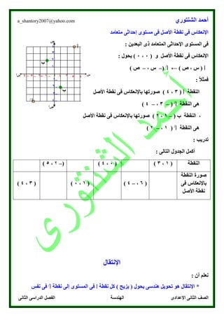 ‫الشنتوري‬ ‫أحمد‬a_shantory2007@yahoo.com
‫الصف‬‫الثانى‬ ‫الدراسى‬ ‫الفصل‬ ‫الهندسة‬ ‫اإلعدادى‬ ‫الثانى‬
‫متعامد‬ ‫إحداثى‬ ‫مستوى‬ ‫فى‬ ‫األصل‬ ‫نقطة‬ ‫فى‬ ‫اإلنعكاس‬
‫ذى‬ ‫المتعامد‬ ‫اإلحداثى‬ ‫المستوى‬ ‫فى‬: ‫البعدين‬
( ‫و‬ ‫األصل‬ ‫نقطة‬ ‫فى‬ ‫اإلنعكاس‬0،0: ‫يحول‬ )
‫ا‬) ‫ص‬ ، ‫س‬ (←‫ا‬/
(–، ‫س‬–) ‫ص‬
: ً‫ال‬‫فمث‬
‫النقطة‬‫ا‬(3،4‫األصل‬ ‫نقطة‬ ‫فى‬ ‫باإلنعكاس‬ ‫صورتها‬ )
‫النقطة‬ ‫هى‬‫ا‬/
(–3،–4)
( ‫ب‬ ‫النقطة‬ ،–1،۲‫نقط‬ ‫فى‬ ‫باإلنعكاس‬ ‫صورتها‬ )‫األصل‬ ‫ة‬
‫النقطة‬ ‫هى‬‫ا‬/
(1،–۲)
: ‫تدريب‬
: ‫التالى‬ ‫الجدول‬ ‫أكمل‬
‫النقطة‬(1،3)(0،4)(–۲،5)
‫النقطة‬ ‫صورة‬
‫فى‬ ‫باإلنعكاس‬
‫األصل‬ ‫نقطة‬
(6،–4)(1،0)(3،4)
‫اإلنتقال‬
: ‫أن‬ ‫نعلم‬
‫هندسى‬ ‫تحويل‬ ‫هو‬ ‫اإلنتقال‬ *‫ي‬‫حول‬‫نقطة‬ ‫كل‬ ) ‫يزيح‬ (‫ا‬‫المستوى‬ ‫فى‬‫نقطة‬ ‫إلى‬‫ا‬/
‫نفس‬ ‫فى‬
‫ا‬
‫ب‬
‫ب‬/
‫ا‬/
‫س‬‫س‬/
‫ص‬
‫ص‬/
–3
–۲
–1
۲
3
4
1
–4
1–3 –۲ –1 0 3 4۲–4
 
