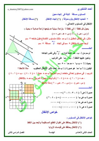 ‫الشنتوري‬ ‫أحمد‬a_shantory2007@yahoo.com
‫الصف‬‫الثانى‬ ‫الدراسى‬ ‫الفصل‬ ‫الهندسة‬ ‫اإلعدادى‬ ‫الثانى‬
‫المستوى‬‫مسافة‬‫معين‬ ‫إتجاه‬ ‫فى‬ ‫ثابتة‬
‫معرفة‬ ‫يلزم‬ ‫اإلنتقال‬ ‫لتحديد‬ *( :1)‫اإلنتقال‬ ‫إتجاه‬(۲)‫اإلنتقال‬ ‫مسافة‬
: ‫اإلحداثى‬ ‫المستوى‬ ‫فى‬ ‫اإلنتقال‬
‫نقطة‬ ‫كل‬ ‫يحول‬‫ا‬‫نقطة‬ ‫إلى‬‫ا‬/
‫بحيث‬ ‫ء‬ ‫صادية‬ ‫إزاحة‬ ‫يتبعها‬ ‫هـ‬ ‫سينية‬ ‫بإزاحة‬:
‫ا‬) ‫ص‬ ، ‫س‬ (←‫ا‬/
) ‫ء‬ + ‫ص‬ ، ‫هـ‬ + ‫س‬ (
: ‫مثال‬‫المقابل‬ ‫الشكل‬ ‫فى‬∆‫ا‬‫حـ‬ ‫ب‬‫ضلعه‬ ‫طول‬ ‫األضالع‬ ‫متساوى‬ ‫مثلث‬3‫سم‬
‫بإنتقال‬ ‫صورته‬ ‫أوجد‬5‫إتجاه‬ ‫فى‬ ‫سم‬‫مسافة‬5‫سم‬
‫الحلـــــــــــــ‬
‫من‬ ‫نرسم‬‫ا‬‫إتجاهه‬ ‫نفس‬ ‫وفى‬ ‫توازى‬ ‫أشعة‬ ‫حـ‬ ، ‫ب‬ ،
‫النقط‬ ‫عليها‬ ‫ونعين‬‫ا‬/
‫ب‬ ،/
‫حـ‬ ،/
‫الترتيب‬ ‫على‬
‫بحيث‬‫ا‬‫ا‬/
‫ب‬ =‫ب‬/
‫حـ‬ =‫حـ‬/
=5‫سم‬
‫فيكون‬∆‫ا‬/
‫ب‬/
‫حـ‬/
‫صورة‬ ‫هو‬∆‫ا‬‫المطلوب‬ ‫اإلنتقال‬ ‫تأثير‬ ‫تحت‬ ‫حـ‬ ‫ب‬‫؟‬ ‫تالحظ‬ ‫ماذا‬
‫إحد‬ ‫مستوى‬ ‫فى‬ : ‫تدريب‬‫المربع‬ ‫إرسم‬ ‫متعامد‬ ‫اثى‬‫ا‬‫حيث‬ ‫ء‬ ‫حـ‬ ‫ب‬‫ا‬( =4،4( = ‫ب‬ ، )1،4)
( = ‫حـ‬ ،1،1( = ‫ء‬ ، )4،1‫المربع‬ ‫صورة‬ : ‫أوجد‬ ‫ثم‬ )‫ا‬‫باإلنتقال‬ ‫ء‬ ‫حـ‬ ‫ب‬
) ‫ص‬ ، ‫س‬ (←‫س‬ (–5‫ص‬ ،–۲‫تالحظ‬ ‫ماذا‬ )
‫ال‬‫حلـــــــــــــــــــ‬
‫صورة‬‫ا‬‫هى‬‫ا‬/
(4–5،4–۲= )0000
‫ب‬ ‫هى‬ ‫ب‬ ‫صورة‬/
(0000،0000( = )–4،۲)
‫حـ‬ ‫هى‬ ‫حـ‬ ‫صورة‬/
(0000،0000= )0000
‫صورة‬‫ء‬‫هى‬‫ء‬/
(0000،0000= )0000
‫اإلن‬ ‫خواص‬‫تقال‬
‫اإلنتقال‬ ‫خواص‬: ‫المستوى‬ ‫فى‬
(1‫اإلنتقال‬ )‫المس‬ ‫القطع‬ ‫أطوال‬ ‫على‬ ‫يحافظ‬‫تقيمة‬‫النقط‬ ‫بين‬ ‫والبعد‬
(۲‫اإلنتقال‬ )‫الزوايا‬ ‫قياسات‬ ‫على‬ ‫يحافظ‬
‫ل‬
‫م‬
‫ا‬
‫ا‬/
‫ب‬‫حـ‬
‫ب‬/‫حـ‬/
‫م‬
‫م‬
‫س‬‫س‬/
‫ص‬
‫ص‬/
–3
–۲
–1
۲
3
4
1
–4
1–3 –۲ –1 0 3 4۲–4
‫ا‬
‫ب‬
‫ح‬
‫ـ‬
‫ب‬/
‫ء‬
‫ء‬/
‫حـ‬/
‫ا‬/
 