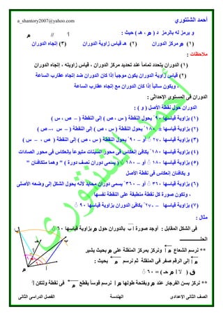 ‫الشنتوري‬ ‫أحمد‬a_shantory2007@yahoo.com
‫الصف‬‫الثانى‬ ‫الدراسى‬ ‫الفصل‬ ‫الهندسة‬ ‫اإلعدادى‬ ‫الثانى‬
‫بالرمز‬ ‫له‬ ‫يرمز‬ ‫و‬( ‫د‬‫م‬: ‫حيث‬ ) ‫هـ‬ ،
(1)‫م‬‫الدوران‬ ‫مركز‬(۲)‫الدوران‬ ‫زاوية‬ ‫قياس‬ ‫هـ‬(3)‫الدوران‬ ‫إتجاه‬
‫مالحظات‬:
(1)‫الدوران‬ ‫إتجاه‬ ، ‫زاويته‬ ‫قياس‬ ، ‫الدوران‬ ‫مركز‬ ‫تحديد‬ ‫عند‬ ً‫ا‬‫تمام‬ ‫يتحدد‬ ‫الدوران‬
(۲)‫كان‬ ‫إذا‬ ً‫ا‬‫موجب‬ ‫يكون‬ ‫الدوران‬ ‫زاوية‬ ‫قياس‬‫الساعة‬ ‫عقارب‬ ‫إتجاه‬ ‫ضد‬ ‫الدوران‬
‫كان‬ ‫إذا‬ ً‫ا‬‫سالب‬ ‫ويكون‬ ،‫الساعة‬ ‫عقارب‬ ‫إتجاه‬ ‫مع‬ ‫الدوران‬
‫الدوران‬‫المستوى‬ ‫فى‬: ‫اإلحداثى‬
: ) ‫و‬ ( ‫األصل‬ ‫نقطة‬ ‫حول‬ ‫الدوران‬
(1)‫قياسها‬ ‫بزاوية‬00ْ( ‫النقطة‬ ‫إلى‬ ) ‫ص‬ ، ‫س‬ ( ‫النقطة‬ ‫يحول‬–) ‫س‬ ، ‫ص‬
(۲)‫قياسها‬ ‫بزاوية‬±180ْ( ‫النقطة‬ ‫إلى‬ ) ‫ص‬ ، ‫س‬ ( ‫النقطة‬ ‫يحول‬–، ‫س‬–) ‫ص‬
(3)‫قياسها‬ ‫بزاوية‬۲07‫أو‬ ْْ–00ْ‫ا‬ ‫يحول‬، ‫ص‬ ( ‫النقطة‬ ‫إلى‬ ) ‫ص‬ ، ‫س‬ ( ‫لنقطة‬–) ‫س‬
(4)‫قياسها‬ ‫بزاوية‬180ْ‫الصادات‬ ‫محور‬ ‫فى‬ ‫بإنعكاس‬ ً‫ا‬‫متبوع‬ ‫السينات‬ ‫محور‬ ‫فى‬ ‫إنعكاس‬ ‫يكاف‬
(5)‫قياسها‬ ‫بزاوية‬180‫أو‬ ْْ–180ْْ(‫دورة‬ ‫نصف‬ ‫دوران‬ ‫يسمى‬)" ‫متكافئان‬ ‫وهما‬ "
‫ا‬ ‫نقطة‬ ‫فى‬ ‫إنعكاس‬ ‫يكافئان‬ ‫و‬‫ألصل‬
(6)‫قياسها‬ ‫بزاوية‬360‫أو‬ ْْ–360ْ‫األصلى‬ ‫وضعه‬ ‫إلى‬ ‫الشكل‬ ‫يحول‬ ‫ألنه‬ ‫محايد‬ ‫دوران‬ ‫يسمى‬
‫نفسها‬ ‫النقطة‬ ‫على‬ ‫منطبقة‬ ‫نقطة‬ ‫كل‬ ‫صورة‬ ‫وتكون‬ ،
(7)‫قياسها‬ ‫بزاوية‬–۲07ْ‫قياسها‬ ‫بزاوية‬ ‫الدوران‬ ‫يكاف‬00ْْ
: ‫مثال‬
‫المقاب‬ ‫الشكل‬ ‫فى‬: ‫ل‬‫صورة‬ ‫أوجد‬‫حول‬ ‫بالدوران‬‫م‬‫قياسها‬ ‫بزاوية‬60ْْ
‫الحلـــــــــــــــــ‬
‫المنقلة‬ ‫بمركز‬ ‫ونركز‬ ‫الشعاع‬ ‫نرسم‬ **‫على‬‫م‬‫يشير‬ ‫بحيث‬
‫صفر‬ ‫الرقم‬ ‫إلى‬‫نرسم‬ ‫ثم‬ ‫المنقلة‬ ‫فى‬: ‫بحيث‬
‫ق‬(‫ال‬‫ا‬‫م‬‫حـ‬)=60ْْ
**‫عند‬ ‫الفرجار‬ ‫بسن‬ ‫نركز‬‫م‬‫طولها‬ ‫وبفتحة‬‫م‬‫ا‬‫ولتكن‬ ‫نقطة‬ ‫فى‬ ‫يقطع‬ ً‫ا‬‫قوس‬ ‫نرسم‬‫ا‬/
‫ا‬/
‫م‬ //
‫ا‬
‫ا‬‫م‬
‫ا‬/
‫ب‬
‫ب‬/
60
ْْ
60
ْْ
‫م‬‫ا‬
‫م‬‫ا‬‫م‬
‫حـ‬‫حـ‬
‫حـ‬
‫م‬
‫حـ‬‫حـ‬
 