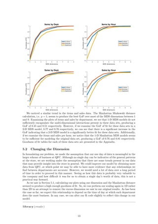 We noticed a similar trend in the items and sales data. The Manhattan Minkowski distance
calculation, i.e. p = 1, seems to produce the best GoF over most of the MDS dimensions between 1
and 9. Examining the plots of items and sales by department, we see that 1-D MDS models do not
suﬃciently encapsulate the multi-dimensional interactions present in these data sets, producing a
GoF of 0.45 and 0.51 respectively. However, if we examine the GoF of ﬁt for these data sets in a
2-D MDS model, 0.77 and 0.76 respectively, we can see that there is a signiﬁcant increase in the
GoF indicating that a 2-D MDS model is a signiﬁcantly better ﬁt for these data sets. Additionally,
if we examine the items and sales per hour, we notice that the 1-D Manhattan MDS models seems
to be suﬃcient for modeling the original data set, producing a GoF of 0.76 and 0.81 respectively.
Goodness of ﬁt tables for each of these data sets are presented in the Appendix.
5.2 Changing the Dimension
In formulating our problem, we made the assumption that our one day of data is meaningful in the
larger scheme of business at QFC. Although no single day can be indicative of the general patterns
at the store, we are working under the assumption that there are some trends present in our data
that may provide insight into the store in general. We could improve our model by obtaining more
data from QFC, at which point we may be able to have more evidence that any relationships we
ﬁnd between departments are accurate. However, we would need a lot of data over a long period
of time in order to proceed in this manner. Seeing as how this data is probably very valuable to
the company and how diﬃcult it was for us to obtain a single day’s worth of data, this is not a
practical way forward.
As we saw in Section 5.1, calculating our plots using one dimension and the Manhattan distance
seemed to produce a high enough goodness of ﬁt. So, we can perform our scaling again in 1D rather
than 2D in an attempt to remove the excess dimension we saw in our original results. As has been
the case so far, we expect this relationship to depend on the time of day at which each department
does the most business. In any case, we can alter our R code slightly to reﬂect this change in our
model:
library ( readr )
13
 