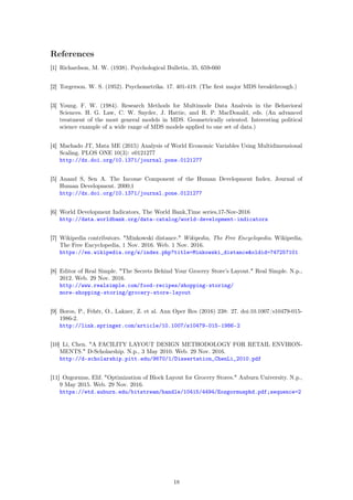 References
[1] Richardson, M. W. (1938). Psychological Bulletin, 35, 659-660
[2] Torgerson. W. S. (1952). Psychometrika. 17. 401-419. (The ﬁrst major MDS breakthrough.)
[3] Young. F. W. (1984). Research Methods for Multimode Data Analvsis in the Behavioral
Sciences. H. G. Law, C. W. Snyder, J. Hattie, and R. P. MacDonald, eds. (An advanced
treatment of the most general models in MDS. Geometrically oriented. Interesting political
science example of a wide range of MDS models applied to one set of data.)
[4] Machado JT, Mata ME (2015) Analysis of World Economic Variables Using Multidimensional
Scaling. PLOS ONE 10(3): e0121277
http://dx.doi.org/10.1371/journal.pone.0121277
[5] Anand S, Sen A. The Income Component of the Human Development Index. Journal of
Human Development. 2000;1
http://dx.doi.org/10.1371/journal.pone.0121277
[6] World Development Indicators, The World Bank,Time series,17-Nov-2016
http://data.worldbank.org/data-catalog/world-development-indicators
[7] Wikipedia contributors. "Minkowski distance." Wikipedia, The Free Encyclopedia. Wikipedia,
The Free Encyclopedia, 1 Nov. 2016. Web. 1 Nov. 2016.
https://en.wikipedia.org/w/index.php?title=Minkowski_distance&oldid=747257101
[8] Editor of Real Simple. "The Secrets Behind Your Grocery Store’s Layout." Real Simple. N.p.,
2012. Web. 29 Nov. 2016.
http://www.realsimple.com/food-recipes/shopping-storing/
more-shopping-storing/grocery-store-layout
[9] Boros, P., Fehér, O., Lakner, Z. et al. Ann Oper Res (2016) 238: 27. doi:10.1007/s10479-015-
1986-2.
http://link.springer.com/article/10.1007/s10479-015-1986-2
[10] Li, Chen. "A FACILITY LAYOUT DESIGN METHODOLOGY FOR RETAIL ENVIRON-
MENTS." D-Scholarship. N.p., 3 May 2010. Web. 29 Nov. 2016.
http://d-scholarship.pitt.edu/9670/1/Dissertation_ChenLi_2010.pdf
[11] Ozgormus, Elif. "Optimization of Block Layout for Grocery Stores." Auburn University. N.p.,
9 May 2015. Web. 29 Nov. 2016.
https://etd.auburn.edu/bitstream/handle/10415/4494/Eozgormusphd.pdf;sequence=2
18
 