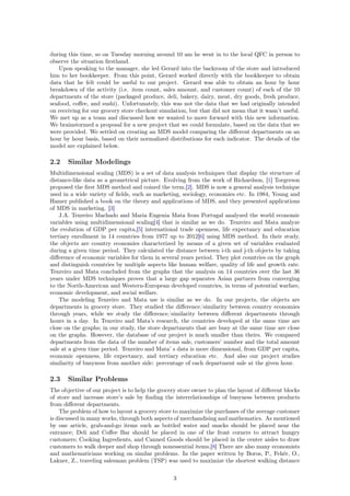 during this time, so on Tuesday morning around 10 am he went in to the local QFC in person to
observe the situation ﬁrsthand.
Upon speaking to the manager, she led Gerard into the backroom of the store and introduced
him to her bookkeeper. From this point, Gerard worked directly with the bookkeeper to obtain
data that he felt could be useful to our project. Gerard was able to obtain an hour by hour
breakdown of the activity (i.e. item count, sales amount, and customer count) of each of the 10
departments of the store (packaged produce, deli, bakery, dairy, meat, dry goods, fresh produce,
seafood, coﬀee, and sushi). Unfortunately, this was not the data that we had originally intended
on receiving for our grocery store checkout simulation, but that did not mean that it wasn’t useful.
We met up as a team and discussed how we wanted to move forward with this new information.
We brainstormed a proposal for a new project that we could formulate, based on the data that we
were provided. We settled on creating an MDS model comparing the diﬀerent departments on an
hour by hour basis, based on their normalized distributions for each indicator. The details of the
model are explained below.
2.2 Similar Modelings
Multidimensional scaling (MDS) is a set of data analysis techniques that display the structure of
distance-like data as a geometrical picture. Evolving from the work of Richardson, [1] Torgerson
proposed the ﬁrst MDS method and coined the term.[2]. MDS is now a general analysis technique
used in a wide variety of ﬁelds, such as marketing, sociology, economies etc. In 1984, Young and
Hamer published a book on the theory and applications of MDS, and they presented applications
of MDS in marketing. [3]
J.A. Tenreiro Machado and Maria Eugenia Mata from Portugal analyzed the world economic
variables using multidimensional scaling[4] that is similar as we do. Tenreiro and Mata analyze
the evolution of GDP per capita,[5] international trade openness, life expectancy and education
tertiary enrollment in 14 countries from 1977 up to 2012[6] using MDS method. In their study,
the objects are country economies characterized by means of a given set of variables evaluated
during a given time period. They calculated the distance between i-th and j-th objects by taking
diﬀerence of economic variables for them in several years period. They plot countries on the graph
and distinguish countries by multiple aspects like human welfare, quality of life and growth rate.
Tenreiro and Mata concluded from the graphs that the analysis on 14 countries over the last 36
years under MDS techniques proves that a large gap separates Asian partners from converging
to the North-American and Western-European developed countries, in terms of potential warfare,
economic development, and social welfare.
The modeling Tenreiro and Mata use is similar as we do. In our projects, the objects are
departments in grocery store. They studied the diﬀerence/similarity between country economies
through years, while we study the diﬀerence/similarity between diﬀerent departments through
hours in a day. In Tenreiro and Mata’s research, the countries developed at the same time are
close on the graphs; in our study, the store departments that are busy at the same time are close
on the graphs. However, the database of our project is much smaller than theirs. We compared
departments from the data of the number of items sale, customers’ number and the total amount
sale at a given time period. Tenreiro and Mata’ s data is more dimensional, from GDP per capita,
economic openness, life expectancy, and tertiary education etc. And also our project studies
similarity of busyness from another side: percentage of each department sale at the given hour.
2.3 Similar Problems
The objective of our project is to help the grocery store owner to plan the layout of diﬀerent blocks
of store and increase store’s sale by ﬁnding the interrelationships of busyness between products
from diﬀerent departments.
The problem of how to layout a grocery store to maximize the purchases of the average customer
is discussed in many works, through both aspects of merchandising and mathematics. As mentioned
by one article, grab-and-go items such as bottled water and snacks should be placed near the
entrance; Deli and Coﬀee Bar should be placed in one of the front corners to attract hungry
customers; Cooking Ingredients, and Canned Goods should be placed in the center aisles to draw
customers to walk deeper and shop through nonessential items.[8] There are also many economists
and mathematicians working on similar problems. In the paper written by Boros, P., Fehér, O.,
Lakner, Z., traveling salesman problem (TSP) was used to maximize the shortest walking distance
3
 