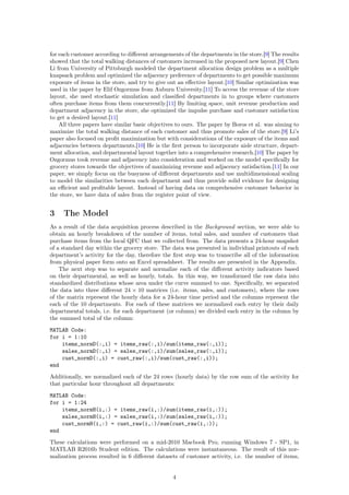 for each customer according to diﬀerent arrangements of the departments in the store.[9] The results
showed that the total walking distances of customers increased in the proposed new layout.[9] Chen
Li from University of Pittsburgh modeled the department allocation design problem as a multiple
knapsack problem and optimized the adjacency preference of departments to get possible maximum
exposure of items in the store, and try to give out an eﬀective layout.[10] Similar optimization was
used in the paper by Elif Ozgormus from Auburn University.[11] To access the revenue of the store
layout, she used stochastic simulation and classiﬁed departments in to groups where customers
often purchase items from them concurrently.[11] By limiting space, unit revenue production and
department adjacency in the store, she optimized the impulse purchase and customer satisfaction
to get a desired layout.[11]
All three papers have similar basic objectives to ours. The paper by Boros et al. was aiming to
maximize the total walking distance of each customer and thus promote sales of the store.[9] Li’s
paper also focused on proﬁt maximization but with considerations of the exposure of the items and
adjacencies between departments.[10] He is the ﬁrst person to incorporate aisle structure, depart-
ment allocation, and departmental layout together into a comprehensive research.[10] The paper by
Ozgormus took revenue and adjacency into consideration and worked on the model speciﬁcally for
grocery stores towards the objectives of maximizing revenue and adjacency satisfaction.[11] In our
paper, we simply focus on the busyness of diﬀerent departments and use multidimensional scaling
to model the similarities between each department and thus provide solid evidence for designing
an eﬃcient and proﬁtable layout. Instead of having data on comprehensive customer behavior in
the store, we have data of sales from the register point of view.
3 The Model
As a result of the data acquisition process described in the Background section, we were able to
obtain an hourly breakdown of the number of items, total sales, and number of customers that
purchase items from the local QFC that we collected from. The data presents a 24-hour snapshot
of a standard day within the grocery store. The data was presented in individual printouts of each
department’s activity for the day, therefore the ﬁrst step was to transcribe all of the information
from physical paper form onto an Excel spreadsheet. The results are presented in the Appendix.
The next step was to separate and normalize each of the diﬀerent activity indicators based
on their departmental, as well as hourly, totals. In this way, we transformed the raw data into
standardized distributions whose area under the curve summed to one. Speciﬁcally, we separated
the data into three diﬀerent 24 × 10 matrices (i.e. items, sales, and customers), where the rows
of the matrix represent the hourly data for a 24-hour time period and the columns represent the
each of the 10 departments. For each of these matrices we normalized each entry by their daily
departmental totals, i.e. for each department (or column) we divided each entry in the column by
the summed total of the column:
MATLAB Code:
for i = 1:10
items_normD(:,i) = items_raw(:,i)/sum(items_raw(:,i));
sales_normD(:,i) = sales_raw(:,i)/sum(sales_raw(:,i));
cust_normD(:,i) = cust_raw(:,i)/sum(cust_raw(:,i));
end
Additionally, we normalized each of the 24 rows (hourly data) by the row sum of the activity for
that particular hour throughout all departments:
MATLAB Code:
for i = 1:24
items_normH(i,:) = items_raw(i,:)/sum(items_raw(i,:));
sales_normH(i,:) = sales_raw(i,:)/sum(sales_raw(i,:));
cust_normH(i,:) = cust_raw(i,:)/sum(cust_raw(i,:));
end
These calculations were performed on a mid-2010 Macbook Pro, running Windows 7 - SP1, in
MATLAB R2016b Student edition. The calculations were instantaneous. The result of this nor-
malization process resulted in 6 diﬀerent datasets of customer activity, i.e. the number of items,
4
 