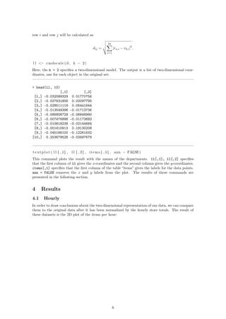 row i and row j will be calculated as
dij =
24
i=1
|ra,i − rb,i|
2
.
l l <− cmdscale (d , k = 2)
Here, the k = 2 speciﬁes a two-dimensional model. The output is a list of two-dimensional coor-
dinates, one for each object in the original set:
> head(ll, 10)
[,1] [,2]
[1,] -0.032088329 0.01770756
[2,] -0.027631806 0.02097795
[3,] -0.028511119 0.05441644
[4,] -0.013549396 -0.01713736
[5,] -0.086806729 -0.06648990
[6,] -0.007476898 -0.01173682
[7,] -0.010818238 -0.02144684
[8,] -0.001610913 0.18130208
[9,] -0.045186100 -0.12261632
[10,] 0.253679528 -0.03497679
textplot ( l l [ , 1 ] , l l [ , 2 ] , items [ , 1 ] , ann = FALSE)
This command plots the result with the names of the departments. ll[,1], ll[,2] speciﬁes
that the ﬁrst column of ll gives the x-coordinates and the second column gives the y-coordinates.
items[,1] speciﬁes that the ﬁrst column of the table “items” gives the labels for the data points.
ann = FALSE removes the x and y labels from the plot. The results of these commands are
presented in the following section.
4 Results
4.1 Hourly
In order to draw conclusions about the two-dimensional representation of our data, we can compare
them to the original data after it has been normalized by the hourly store totals. The result of
these datasets is the 2D plot of the items per hour:
6
 