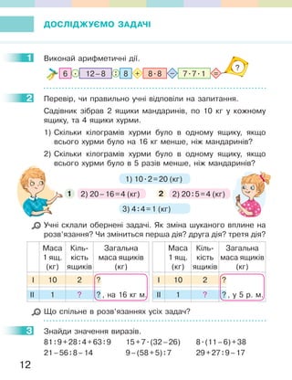 12
ДОСЛІДЖУЄМО ЗАДАЧІ
1 Виконай арифметичні дії.
8 8.812–8 7.7.16 :. =+ –
?
2 Перевір, чи правильно учні відповіли на запитання.
Садівник зібрав 2 ящики мандаринів, по 10 кг у кожному
ящику, та 4 ящики хурми.
1) Скільки кілограмів хурми було в одному ящику, якщо
всього хурми було на 16 кг менше, ніж мандаринів?
2) Скільки кілограмів хурми було в одному ящику, якщо
всього хурми було в 5 разів менше, ніж мандаринів?
2) 20–16=4 (кг)1 2) 20:5=4 (кг)2
1) 10.2=20 (кг)
3) 4:4=1 (кг)
Учні склали обернені задачі. Як зміна шуканого вплине на
розв’язання? Чи зміниться перша дія? друга дія? третя дія?
Маса
1 ящ.
(кг)
Кіль-
кість
ящиків
Загальна
маса ящиків
(кг)
І 10 2 ?
ІІ 1 ? ? , на 16 кг м.
Маса
1 ящ.
(кг)
Кіль-
кість
ящиків
Загальна
маса ящиків
(кг)
І 10 2 ?
ІІ 1 ? ? , у 5 р. м.
Що спільне в розв’язаннях усіх задач?
3 Знайди значення виразів.
81:9+28:4+63:9 15+7.(32–26) 8.(11–6)+38
21–56:8–14 9–(58+5):7 29+27:9–17
1
2
3
всього хурми було в 5 разів менше, ніж мандаринів?
 
