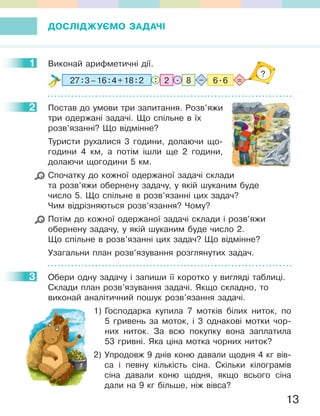 13
ДОСЛІДЖУЄМО ЗАДАЧІ
1 Виконай арифметичні дії.
227:3–16:4+18:2 8 6.6.: =–
?
2 Постав до умови три запитання. Розв’яжи
три одержані задачі. Що спільне в їх
розв’язанні? Що відмінне?
Туристи рухалися 3 години, долаючи що-
години 4 км, а потім ішли ще 2 години,
долаючи щогодини 5 км.
Спочатку до кожної одержаної задачі склади
та розв’яжи обернену задачу, у якій шуканим буде
число 5. Що спільне в розв’язанні цих задач?
Чим відрізняються розв’язання? Чому?
Потім до кожної одержаної задачі склади і розв’яжи
обернену задачу, у якій шуканим буде число 2.
Що спільне в розв’язанні цих задач? Що відмінне?
Узагальни план розв’язування розглянутих задач.
3 Обери одну задачу і запиши її коротко у вигляді таблиці.
Склади план розв’язування задачі. Якщо складно, то
виконай аналітичний пошук розв’язання задачі.
1) Господарка купила 7 мотків білих ниток, по
5 гривень за моток, і 3 однакові мотки чор-
них ниток. За всю покупку вона заплатила
53 гривні. Яка ціна мотка чорних ниток?
2) Упродовж 9 днів коню давали щодня 4 кг вів-
са і певну кількість сіна. Скільки кілограмів
сіна давали коню щодня, якщо всього сіна
дали на 9 кг більше, ніж вівса?
1
2
3
 