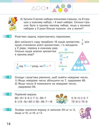 14
3) Купили 2 великі набори ялинкових іграшок, по 8 ігра-
шок у кожному наборі, і 4 малі набори. Скільки ігра-
шок було в одному малому наборі, якщо у великих
наборах у 2 рази більше іграшок, ніж у малих?
4 Розв’яжи задачу, користуючись підказками.
Для шкільного саду придбали 16 кущів хризантем.
1
2
усіх
кущів становили жовті хризантеми, і їх висадили
у 2 ряди, порівну в кожному ряді.
Скільки кущів жовтих хризантем
в одному ряді?
5 Склади і розв’яжи рівняння, щоб знайти невідоме число.
1) Якщо невідоме число збільшити на 7, одержимо 49.
2) Якщо число 8 помножити на невідоме число,
одержимо 64.
6 Порівняй вирази.
60:10+3.6 7.5–28:7 5.6+5 5.7
6.(13–9)+62 30–49:7+18 72:9 72:8
7 Знайди значення виразу зі змінною 24:a+a.3,
якщо a=6; a=8; a=3.
4
1
від — ? розд. на — ?
— ?
?
?
?
5
6
7
?
 