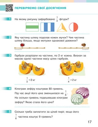 17
ПеРевІРЯЄМО СвОЇ ДОСЯГНеННЯ
1 На якому рисунку зафарбовано
1
3
фігури?
2 Яку частину шляху подолав кожен жучок? Чия частина
шляху більша, якщо мотузки однакової довжини?
3 Гарбузи розрізали на частини, по 2 кг кожна. Визнач за
масою однієї частини масу цілих гарбузів.
1
3
=2 кг
1
4
=2 кг
4 Кілограм зефіру коштував 80 гривень.
Під час акції його ціна зменшилася на
1
8
.
На скільки гривень подешевшав кілограм
зефіру? Якою стала його ціна?
5 Скільки треба заплатити за цілий пиріг, якщо його
1
6
частина коштує 9 гривень?
1
2
3
4
5
 