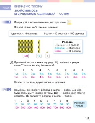 19
РОЗДІЛ 3
ВИВЧАЄМО ТИСЯЧУ
ЗНАЙОМИМОСЬ
ІЗ ЛІЧИЛЬНОЮ ОДИНИЦЕЮ — СОТНЯ
1 Попрацюй з математичними матеріалами. 2
Згадай відомі тобі лічильні одиниці.
1 десяток = 10 одиниць 1 сотня = 10 десятків = 100 одиниць
100 10 1
Розряди
Одиниці → І розряд
Десятки → ІІ розряд
Сотні → ІІІ розряд
Прочитай числа в кожному ряді. Що спільне в рядах
чисел? Чим вони відрізняються?
1 2 3 4 5 6 7 8 9
1 д. 2 д. 3 д. 4 д. 5 д. 6 д. 7 д. 8 д. 9 д.
1 с. 2 с. 3 с. 4 с. 5 с. 6 с. 7 с. 8 с. 9 с.
Назви та запиши круглі числа — десятки.
2 Поміркуй, як назвати розрядні числа — сотні. Що має
бути спільним у назвах сотень? Що — відмінним? Полічи
сотнями. Як записати розрядні числа — сотні?
1 2 3 4 5 6 7 8 9
Розрядні
числа
10 20 30 40 50 60 70 80 90
100 200 300 400 500 600 700 800 900
1
2
 