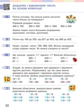 22
ДОДАЄМО І ВІДНІМАЄМО ЧИСЛА
НА ОСНОВІ НУМЕРАЦІЇ
1 Полічи сотнями. На скільки кожне наступне
число більше за попереднє?
Порівняй розрядні числа.
400 700 800 300 200 1000 900 500
Заміни подані числа більшими розрядними
одиницями: сотнями; десятками.
2 Полічи від 189 до 220; від 637 до 652; від 899 до 932.
3 Назви «сусідів» чисел: 700; 489; 520. Визнач розрядний
склад поданих чисел. Як можна утворити ці числа?
4 Що означає «додати 1»? «відняти 1»? Виконай обчислення.
99+1 900–1 459+1 370–1
67–1 324+1 800–1 459+1
5 Згадай, як можна міркувати при додаванні і відніманні
круглих десятків. Переконайся, що так само можна
міркувати при додаванні і відніманні круглих сотень.
У чому полягає прийом укрупнення розрядних одиниць?
80+10 70–40 30+60 90–50
800+100 700–400 300+600 900–500
6 Виконай обчислення, використавши прийом
укрупнення розрядних одиниць.
60+30 50–40 20+70 40–30
160+230 450–340 720+170 340–130
160+280 450–370 720+180 340–150
1
2
3
4
5
6
Що означає «додати 1»? «відняти 1»? Виконай обчислення.
 