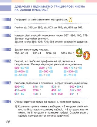 26
ДОДАЄМО І ВІДНІМАЄМО ТРИЦИФРОВІ ЧИСЛА
НА ОСНОВІ НУМЕРАЦІЇ
1 Попрацюй з математичними матеріалами. 2
2 Полічи від 345 до 360; від 803 до 789; від 678 до 702.
3 Наведи різні способи утворення чисел 567; 890; 400; 279.
Запиши відповідні рівності.
Заміни числа 856; 409; 770; 993 сумою розрядних доданків.
4 Заміни кожну суму числом.
700+60+3 200+4 300+90 900+10+5
5 Згадай, як пов’язані арифметичні дії додавання
і віднімання. Склади відповідні рівності на віднімання.
600+50= 300+9= 500+70+2=
–600= –300= –500=
–50= –9= –70=
6 Виконай додавання і віднімання, скориставшись підказками.
500+80 878–70 925–5 500+60+2
433–400 200+6 400+60 857–800
667–60 428–8 994–900 604–4
7 Обери короткий запис до задачі 1, розв’яжи задачу 1.
1) Кравчиня купила нитки в наборах: 45 котушок синіх ни-
ток, по 9 котушок у кожному наборі, і 48 котушок жовтих
ниток, по 8 котушок у кожному наборі. Скільки всього
наборів котушок ниток купила кравчиня?
1
2
3
4
5
6
7
 